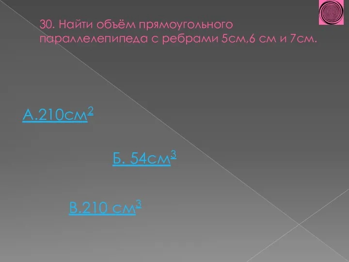 30. Найти объём прямоугольного параллелепипеда с ребрами 5см,6 см и 7см. А.210см2 Б. 54см3 В.210 см3