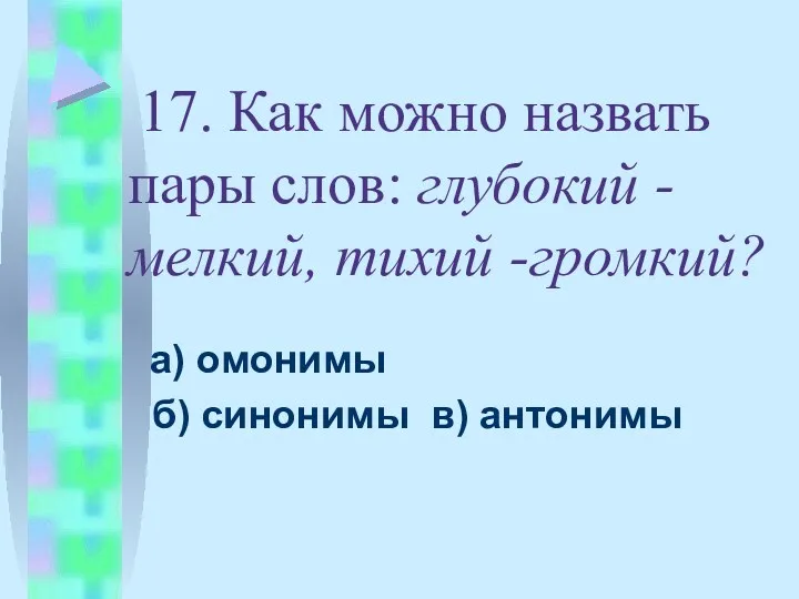 17. Как можно назвать пары слов: глубокий -мелкий, тихий -громкий? а) омонимы б) синонимы в) антонимы