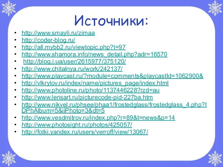 Источники: http://www.smayli.ru/zimaa http://coder-blog.ru/ http://all.mybb2.ru/viewtopic.php?t=97 http://www.shamora.info/news_detail.php?adr=16570 http://blog.i.ua/user/2615977/375120/ http://www.chitalnya.ru/work/242137/ http://www.playcast.ru/?module=comments&playcastId=1062900& http://vlkrylov.ru/index/name/pictures_page/index.html http://www.photoline.ru/photo/1137446228?rzd=au http://www.lensart.ru/picturecode-pid-227ba.htm http://www.nikvel.ru/phsee/phaa1/frostedglass/frostedglass_4.php?IDPhAlbum=5&iiPhoto=3&dt=5 http://www.vesdmitrov.ru/index.php?r=89&t=news&p=14 http://www.photosight.ru/photos/425057/ http://fotki.yandex.ru/users/verroff/view/13067/