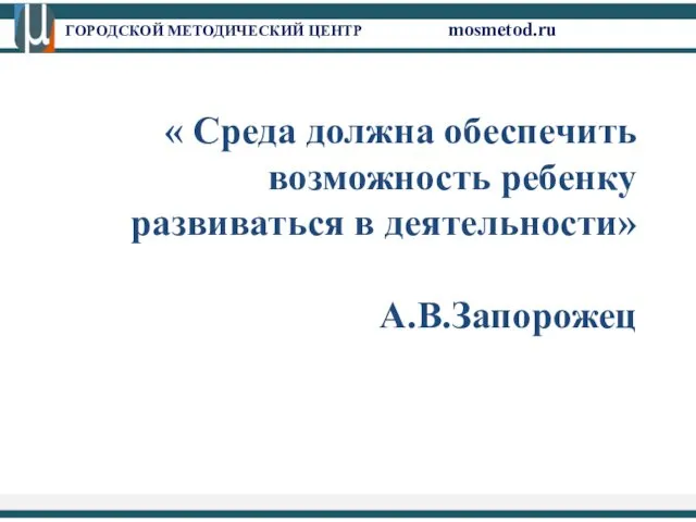 ГОРОДСКОЙ МЕТОДИЧЕСКИЙ ЦЕНТР mosmetod.ru « Среда должна обеспечить возможность ребенку развиваться в деятельности» А.В.Запорожец