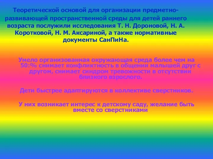 Теоретической основой для организации предметно-развивающей пространственной среды для детей раннего возраста послужили исследования