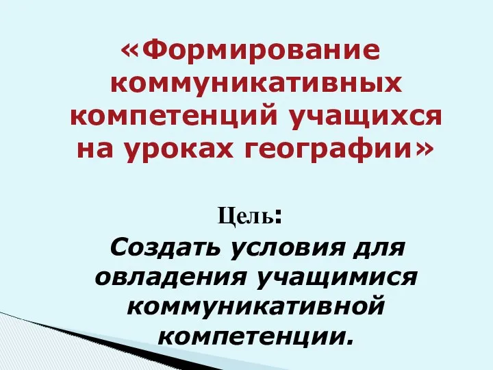 «Формирование коммуникативных компетенций учащихся на уроках географии» Цель: Создать условия для овладения учащимися коммуникативной компетенции.