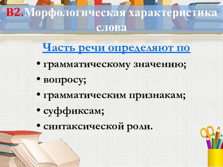 В2.Морфологическая характеристика слова Часть речи определяют по грамматическому значению; вопросу; грамматическим признакам; суффиксам; синтаксической роли.