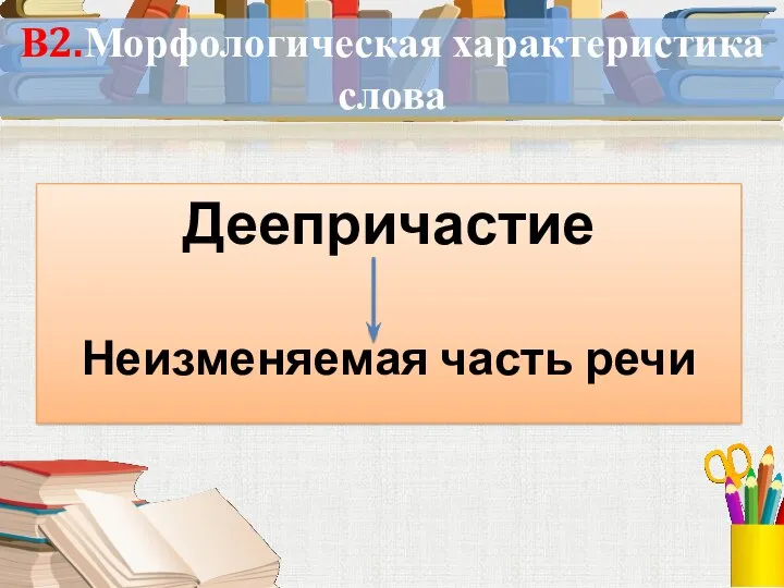 В2.Морфологическая характеристика слова Деепричастие Неизменяемая часть речи