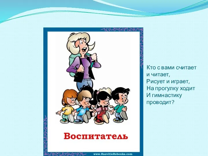 Кто с вами считает и читает, Рисует и играет, На прогулку ходит И гимнастику проводит?