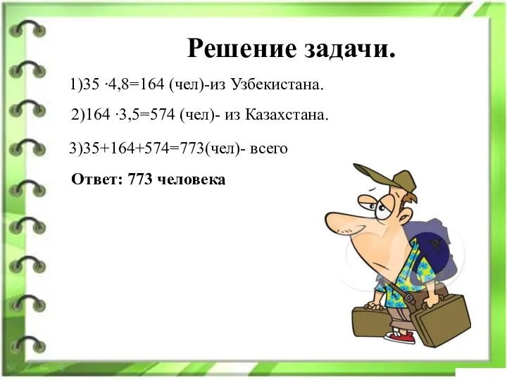 Решение задачи. 1)35 ∙4,8=164 (чел)-из Узбекистана. 2)164 ∙3,5=574 (чел)- из Казахстана. 3)35+164+574=773(чел)- всего Ответ: 773 человека