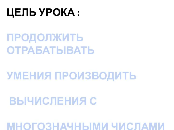 ЦЕЛЬ УРОКА : ПРОДОЛЖИТЬ ОТРАБАТЫВАТЬ УМЕНИЯ ПРОИЗВОДИТЬ ВЫЧИСЛЕНИЯ С МНОГОЗНАЧНЫМИ ЧИСЛАМИ