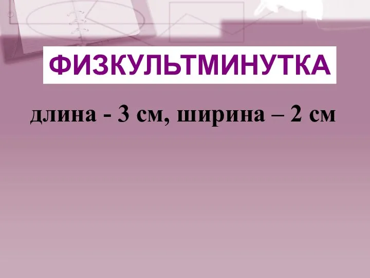 длина - 3 см, ширина – 2 см ФИЗКУЛЬТМИНУТКА