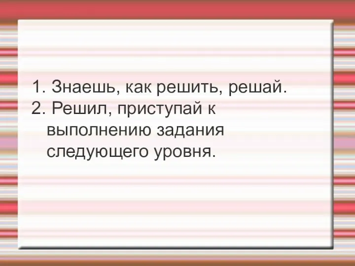 1. Знаешь, как решить, решай. 2. Решил, приступай к выполнению задания следующего уровня.