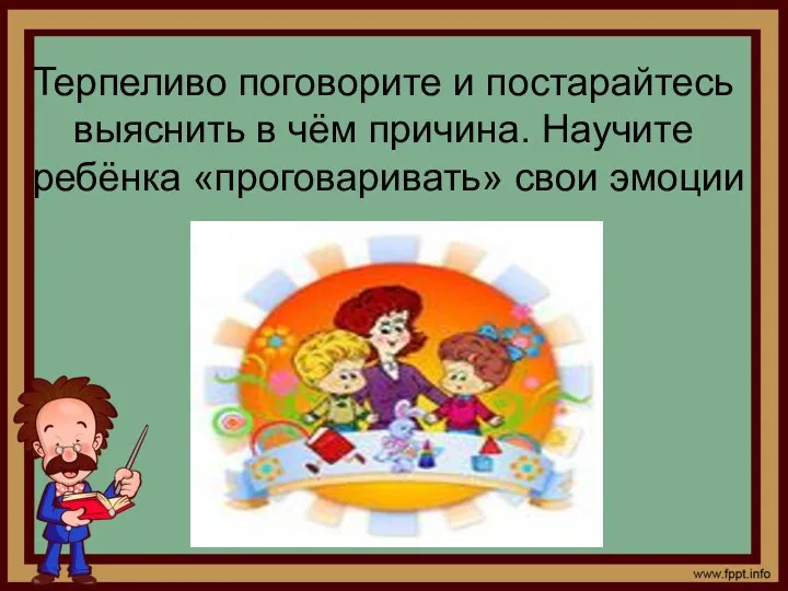 Терпеливо поговорите и постарайтесь выяснить в чём причина. Научите ребёнка «проговаривать» свои эмоции