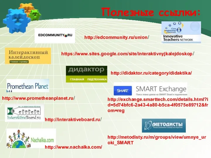 http://edcommunity.ru/union/ https://www.sites.google.com/site/interaktivnyjkalejdoskop/ http://www.prometheanplanet.ru/ http://exchange.smarttech.com/details.html?id=5d74bfc6-2a43-4a80-b5ca-4f0575e89712&from=reg http://interaktiveboard.ru/ http://www.nachalka.com/ Полезные ссылки: http://metodisty.ru/m/groups/view/umnye_uroki_SMART http://didaktor.ru/category/didaktika/