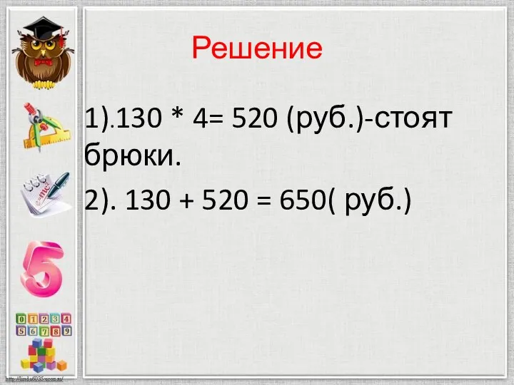 Решение 1).130 * 4= 520 (руб.)-стоят брюки. 2). 130 + 520 = 650( руб.)