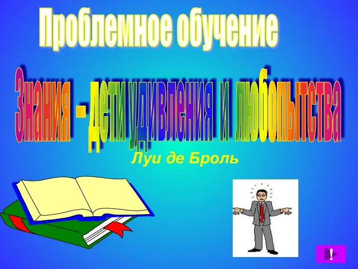 Проблемное обучение Знания – дети удивления и любопытства Луи де Броль !