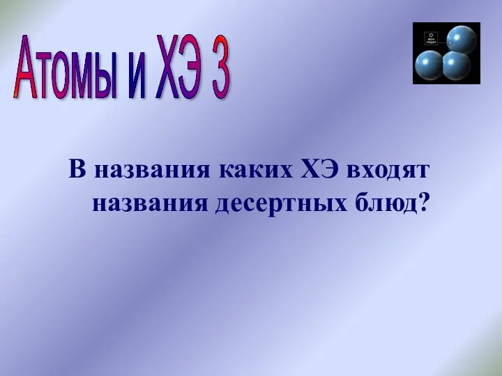 Атомы и ХЭ 3 В названия каких ХЭ входят названия десертных блюд?