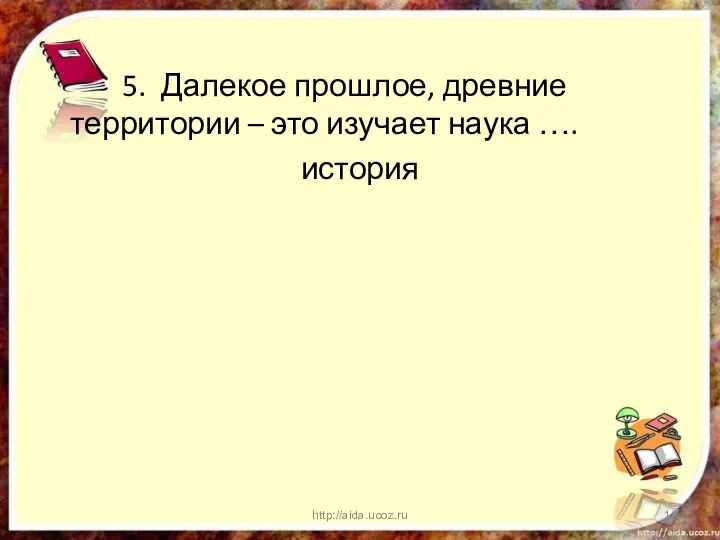 5. Далекое прошлое, древние территории – это изучает наука …. история http://aida.ucoz.ru