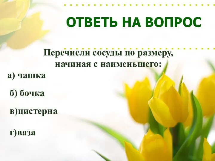 ОТВЕТЬ НА ВОПРОС Перечисли сосуды по размеру, начиная с наименьшего: а) чашка б) бочка в)цистерна г)ваза