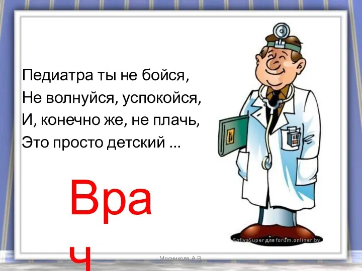 Педиатра ты не бойся, Не волнуйся, успокойся, И, конечно же, не плачь, Это