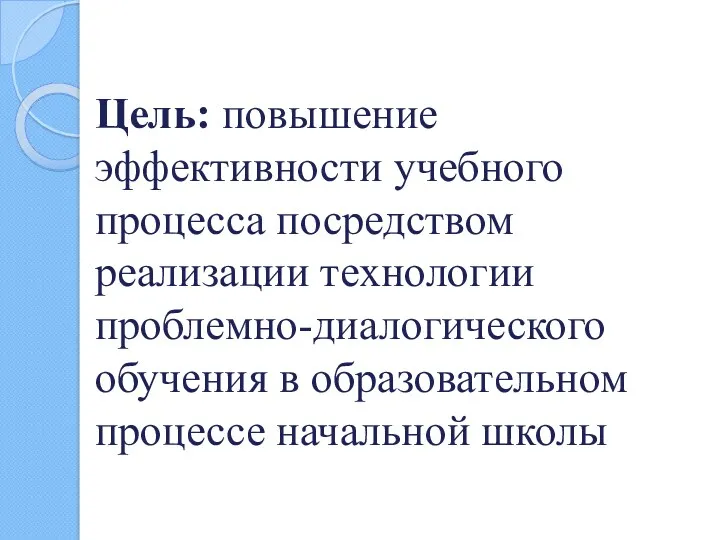 Цель: повышение эффективности учебного процесса посредством реализации технологии проблемно-диалогического обучения в образовательном процессе начальной школы