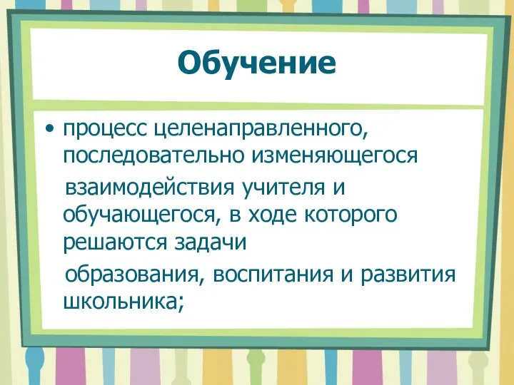 Обучение процесс целенаправленного, последовательно изменяющегося взаимодействия учителя и обучающегося, в