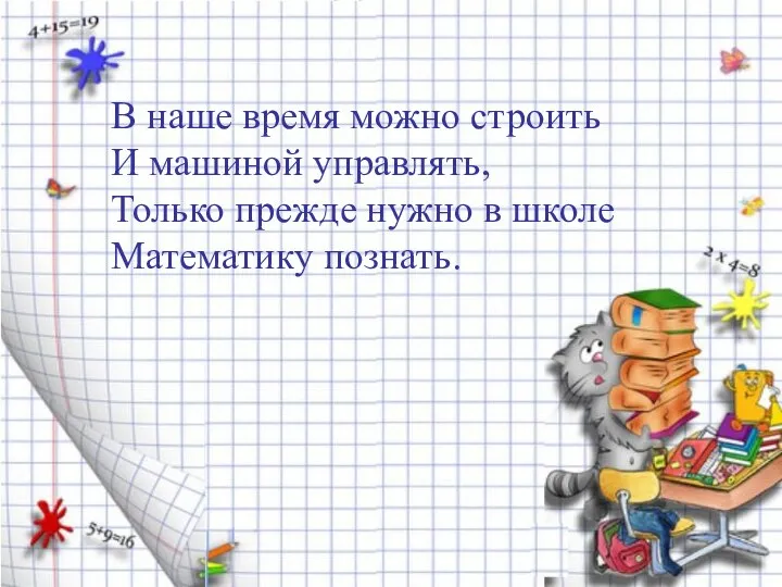 В наше время можно строить И машиной управлять, Только прежде нужно в школе Математику познать.