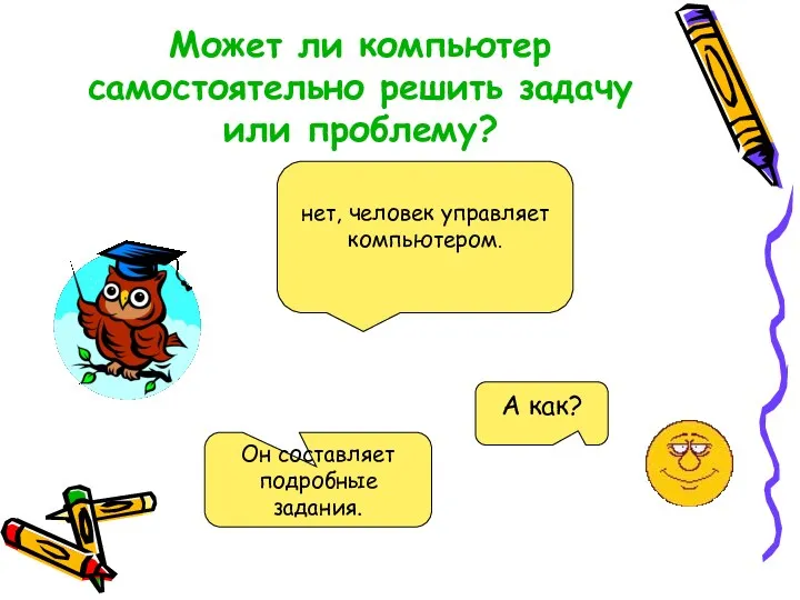 Может ли компьютер самостоятельно решить задачу или проблему? нет, человек управляет компьютером. Он составляет подробные задания.