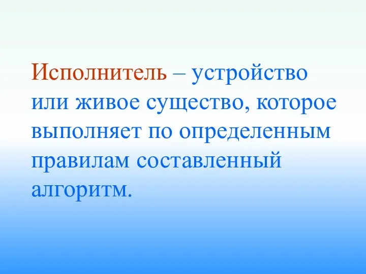 Исполнитель – устройство или живое существо, которое выполняет по определенным правилам составленный алгоритм.