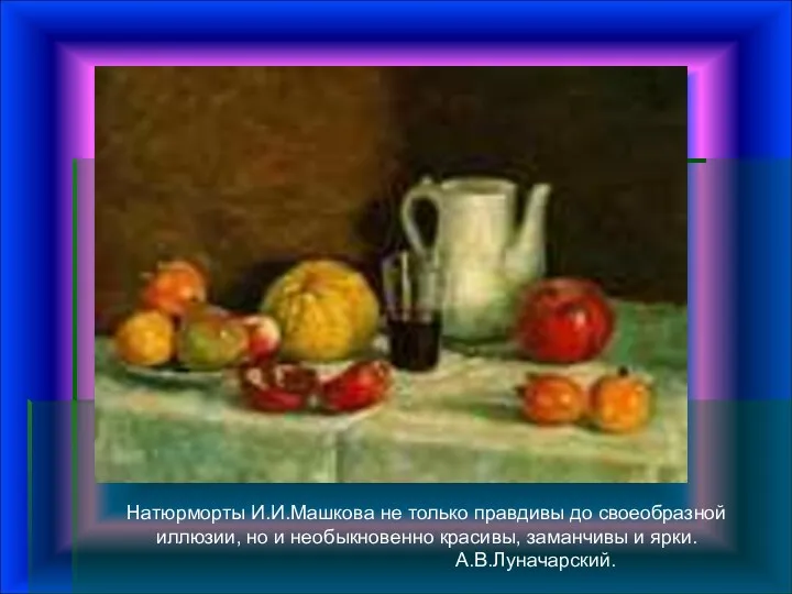 Натюрморты И.И.Машкова не только правдивы до своеобразной иллюзии, но и необыкновенно красивы, заманчивы и ярки. А.В.Луначарский.