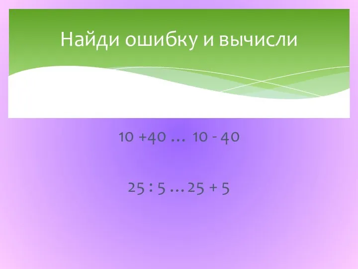 10 +40 … 10 - 40 25 : 5 …25 + 5 Найди ошибку и вычисли