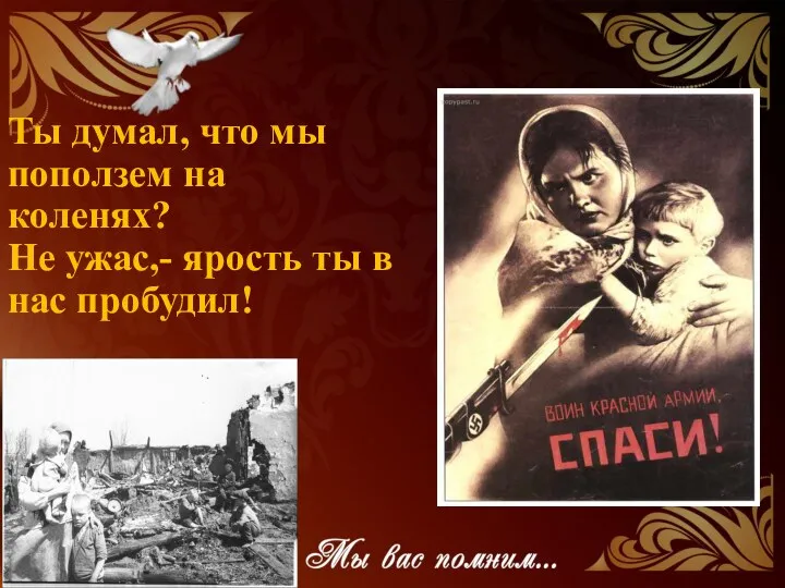 Ты думал, что мы поползем на коленях? Не ужас,- ярость ты в нас пробудил!