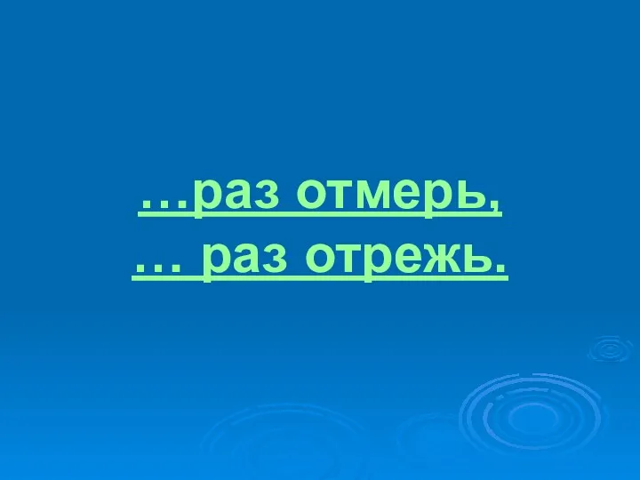 …раз отмерь, … раз отрежь.