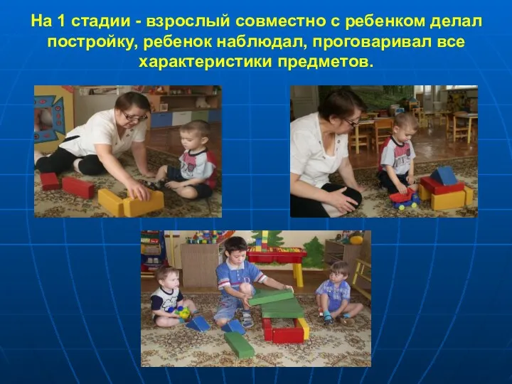 На 1 стадии - взрослый совместно с ребенком делал постройку, ребенок наблюдал, проговаривал все характеристики предметов.