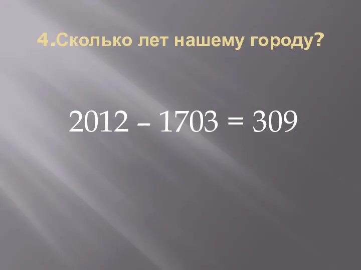 4.Сколько лет нашему городу? 2012 – 1703 = 309