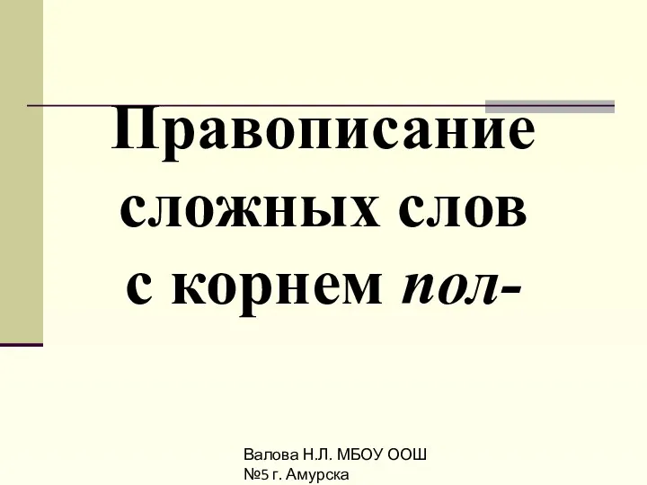 Валова Н.Л. МБОУ ООШ №5 г. Амурска Правописание сложных слов с корнем пол-