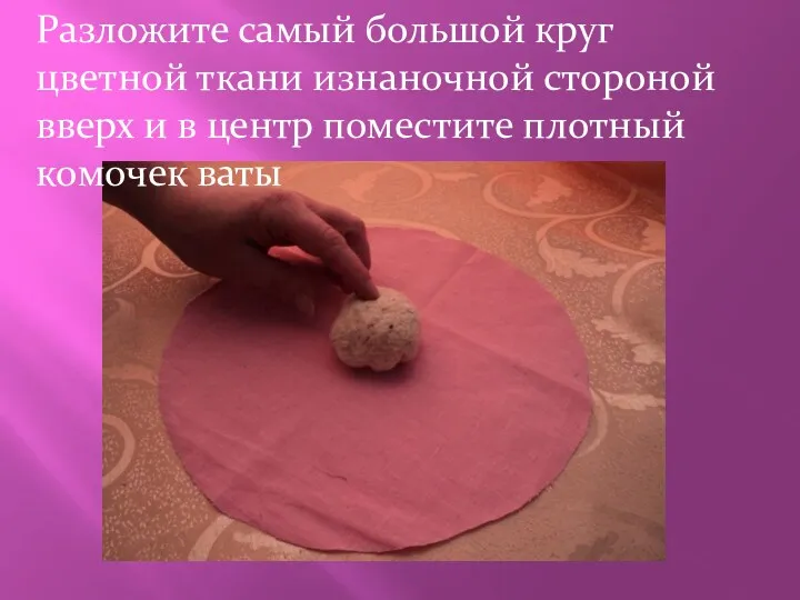 Разложите самый большой круг цветной ткани изнаночной стороной вверх и в центр поместите плотный комочек ваты