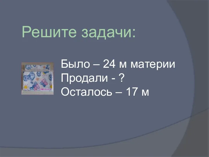 Решите задачи: Было – 24 м материи Продали - ? Осталось – 17 м