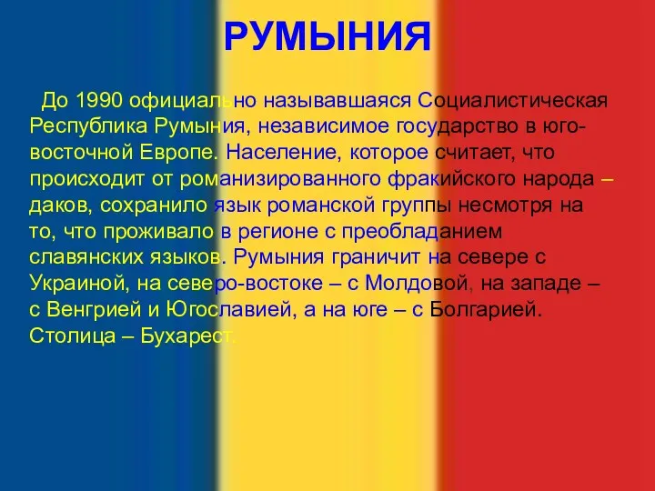 РУМЫНИЯ До 1990 официально называвшаяся Социалистическая Республика Румыния, независимое государство в юго-восточной Европе.