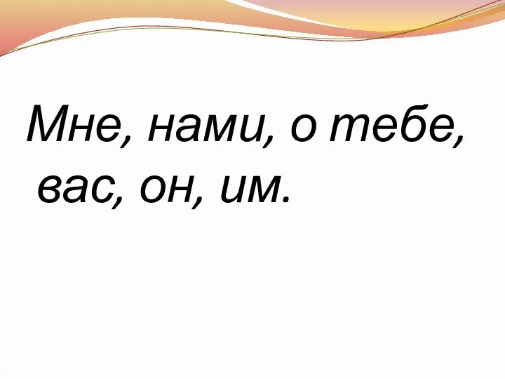 Мне, нами, о тебе, вас, он, им.