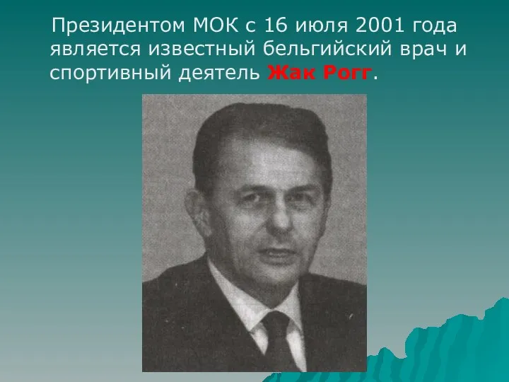 Президентом МОК с 16 июля 2001 года является известный бельгийский врач и спортивный деятель Жак Рогг.