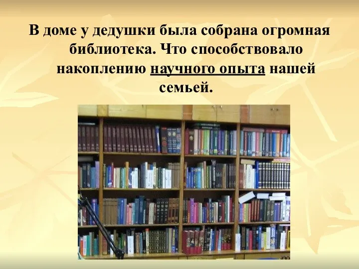 В доме у дедушки была собрана огромная библиотека. Что способствовало накоплению научного опыта нашей семьей.