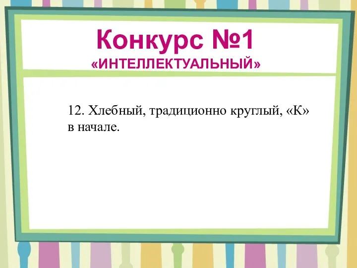 Конкурс №1 «ИНТЕЛЛЕКТУАЛЬНЫЙ» 12. Хлебный, традиционно круглый, «К» в начале.