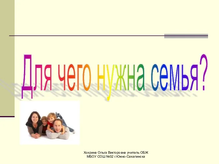 Хохрина Ольга Викторовна учитель ОБЖ МБОУ СОШ №32 г.Южно-Сахалинска Для чего нужна семья?