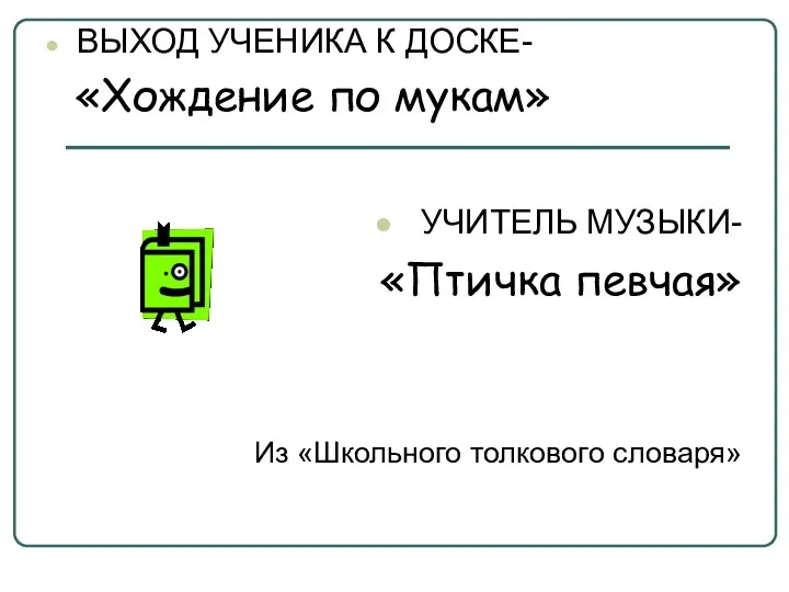 ВЫХОД УЧЕНИКА К ДОСКЕ- «Хождение по мукам» УЧИТЕЛЬ МУЗЫКИ- «Птичка певчая» Из «Школьного толкового словаря»