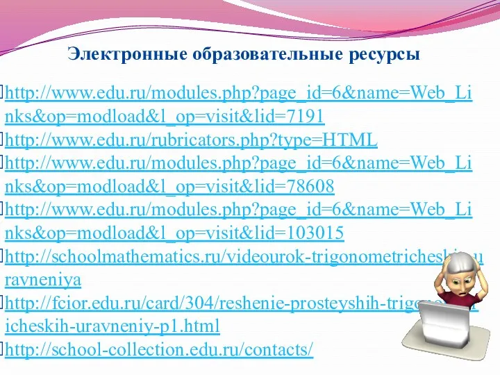 http://www.edu.ru/modules.php?page_id=6&name=Web_Links&op=modload&l_op=visit&lid=7191 http://www.edu.ru/rubricators.php?type=HTML http://www.edu.ru/modules.php?page_id=6&name=Web_Links&op=modload&l_op=visit&lid=78608 http://www.edu.ru/modules.php?page_id=6&name=Web_Links&op=modload&l_op=visit&lid=103015 http://schoolmathematics.ru/videourok-trigonometricheskie-uravneniya http://fcior.edu.ru/card/304/reshenie-prosteyshih-trigonometricheskih-uravneniy-p1.html http://school-collection.edu.ru/contacts/ Электронные образовательные ресурсы