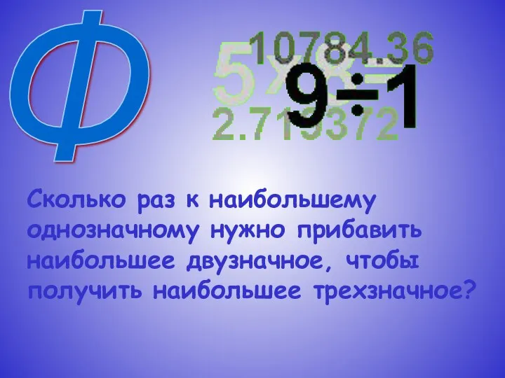 Ф Сколько раз к наибольшему однозначному нужно прибавить наибольшее двузначное, чтобы получить наибольшее трехзначное?