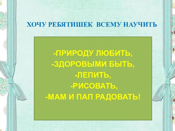 ХОЧУ РЕБЯТИШЕК ВСЕМУ НАУЧИТЬ -ПРИРОДУ ЛЮБИТЬ, -ЗДОРОВЫМИ БЫТЬ, -ЛЕПИТЬ, -РИСОВАТЬ, -МАМ И ПАП РАДОВАТЬ!