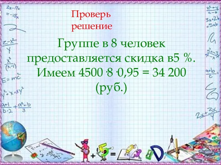 Проверь решение Группе в 8 человек предоставляется скидка в5 %. Имеем 4500·8·0,95 = 34 200 (руб.)