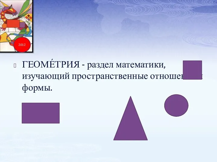 ГЕОМЕ́ТРИЯ - раздел математики, изучающий пространственные отношения и формы. 2012