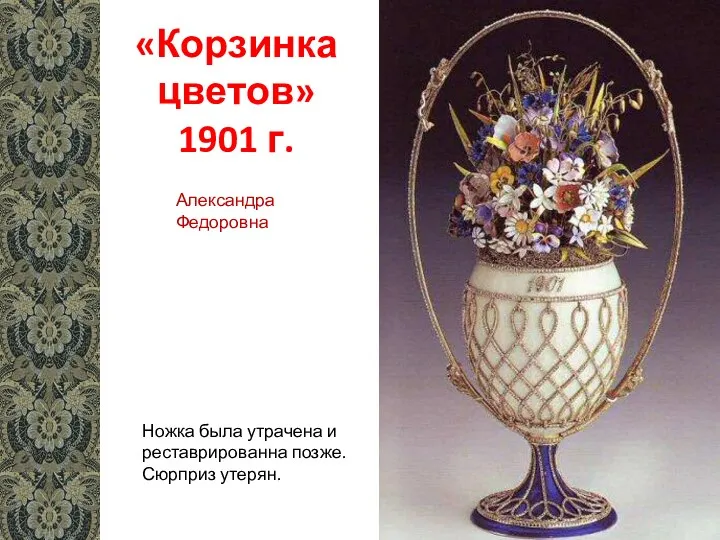 «Корзинка цветов» 1901 г. Ножка была утрачена и реставрированна позже. Сюрприз утерян. Александра Федоровна