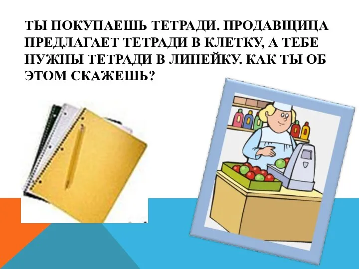 Ты покупаешь тетради. Продавщица предлагает тетради в клетку, а тебе