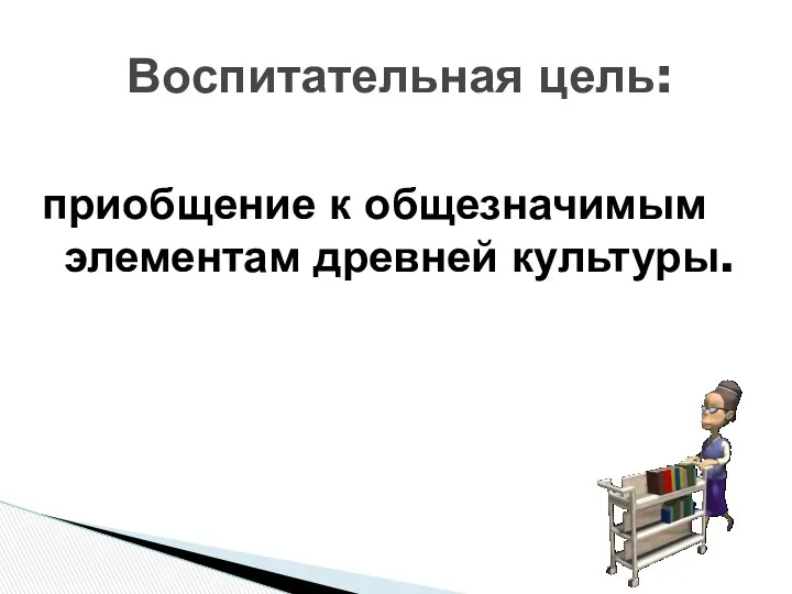 приобщение к общезначимым элементам древней культуры. Воспитательная цель: